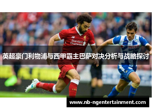 英超豪门利物浦与西甲霸主巴萨对决分析与战略探讨