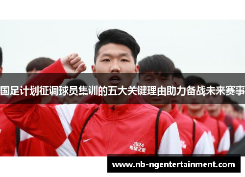 国足计划征调球员集训的五大关键理由助力备战未来赛事