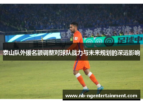 泰山队外援名额调整对球队战力与未来规划的深远影响