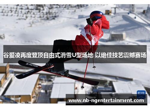 谷爱凌再度登顶自由式滑雪U型场地 以绝佳技艺震撼赛场