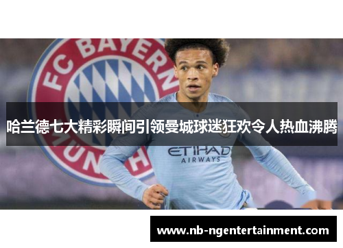 哈兰德七大精彩瞬间引领曼城球迷狂欢令人热血沸腾