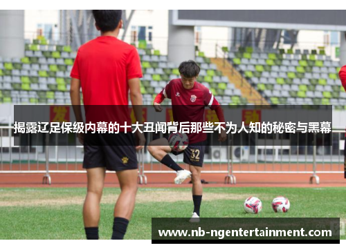 揭露辽足保级内幕的十大丑闻背后那些不为人知的秘密与黑幕