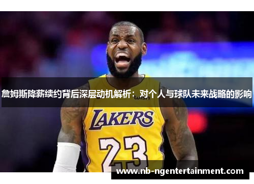 詹姆斯降薪续约背后深层动机解析：对个人与球队未来战略的影响