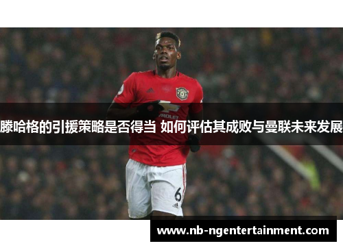 滕哈格的引援策略是否得当 如何评估其成败与曼联未来发展
