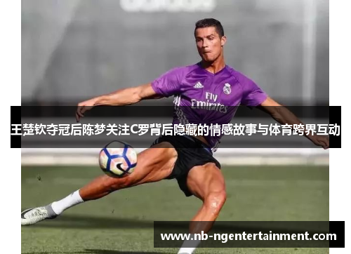 王楚钦夺冠后陈梦关注C罗背后隐藏的情感故事与体育跨界互动