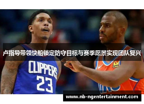 卢指导带领快船锁定防守目标与赛季愿景实现团队复兴