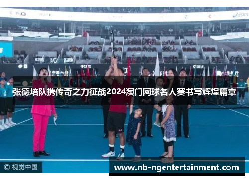 张德培队携传奇之力征战2024澳门网球名人赛书写辉煌篇章