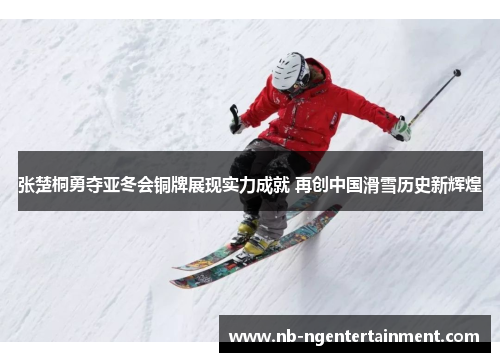 张楚桐勇夺亚冬会铜牌展现实力成就 再创中国滑雪历史新辉煌