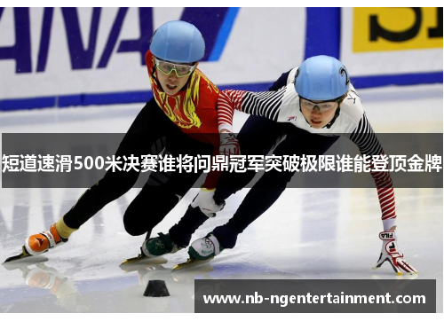 短道速滑500米决赛谁将问鼎冠军突破极限谁能登顶金牌