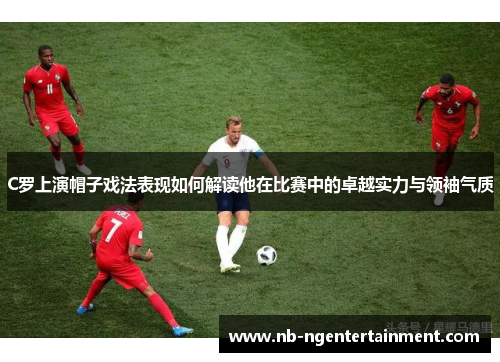 C罗上演帽子戏法表现如何解读他在比赛中的卓越实力与领袖气质