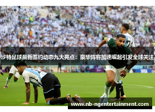 沙特足球最新签约动态九大亮点：豪华阵容加速崛起引发全球关注