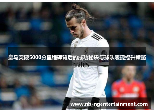 皇马突破5000分里程碑背后的成功秘诀与球队表现提升策略