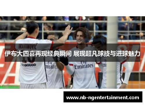 伊布大四喜再现经典瞬间 展现超凡球技与进球魅力