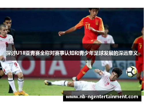 探讨U18亚青赛全称对赛事认知和青少年足球发展的深远意义