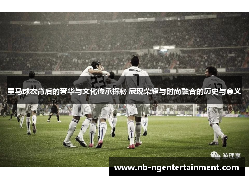 皇马球衣背后的奢华与文化传承探秘 展现荣耀与时尚融合的历史与意义