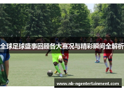 全球足球盛事回顾各大赛况与精彩瞬间全解析