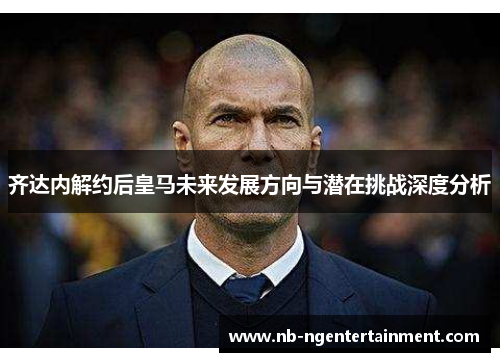 齐达内解约后皇马未来发展方向与潜在挑战深度分析