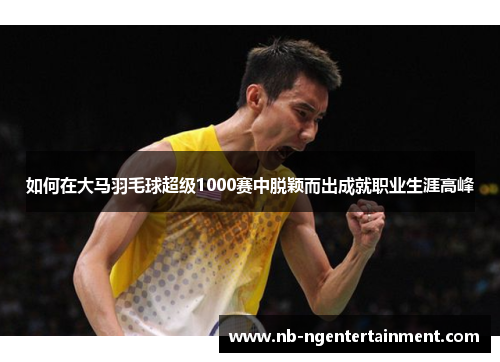 如何在大马羽毛球超级1000赛中脱颖而出成就职业生涯高峰