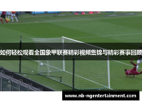 如何轻松观看全国象甲联赛精彩视频集锦与精彩赛事回顾