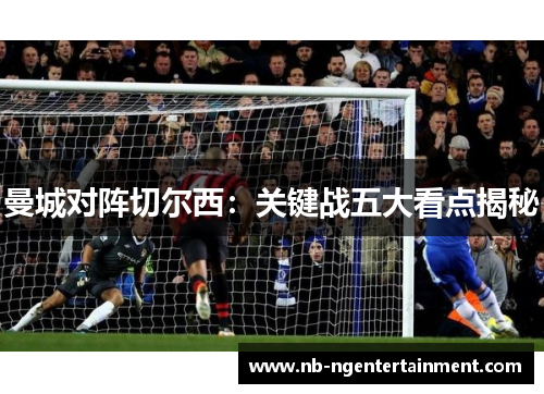 曼城对阵切尔西:关键战五大看点揭秘 曼城对阵切尔西:关键战五大看点揭秘
