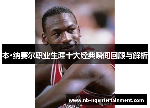 本·纳赛尔职业生涯十大经典瞬间回顾与解析 本·纳赛尔职业生涯十大经典瞬间回顾与解析