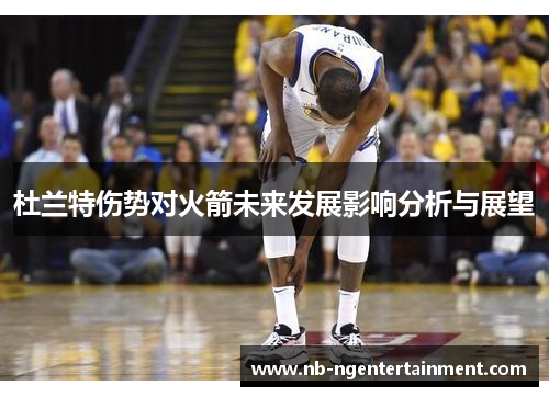 杜兰特伤势对火箭未来发展影响分析与展望 杜兰特伤势对火箭未来发展影响分析与展望