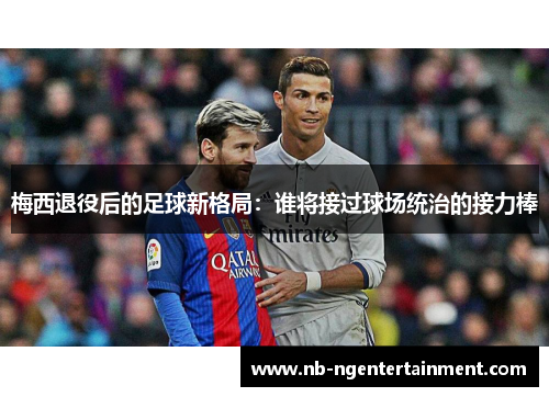 梅西退役后的足球新格局:谁将接过球场统治的接力棒 梅西退役后的足球新格局:谁将接过球场统治的接力棒