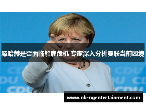 滕哈赫是否面临解雇危机 专家深入分析曼联当前困境