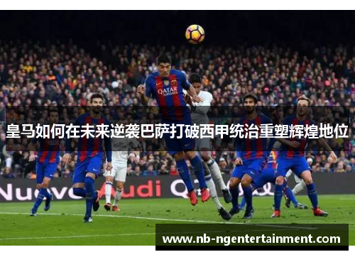 皇马如何在未来逆袭巴萨打破西甲统治重塑辉煌地位