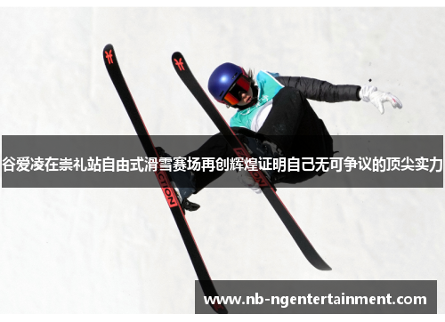 谷爱凌在崇礼站自由式滑雪赛场再创辉煌证明自己无可争议的顶尖实力