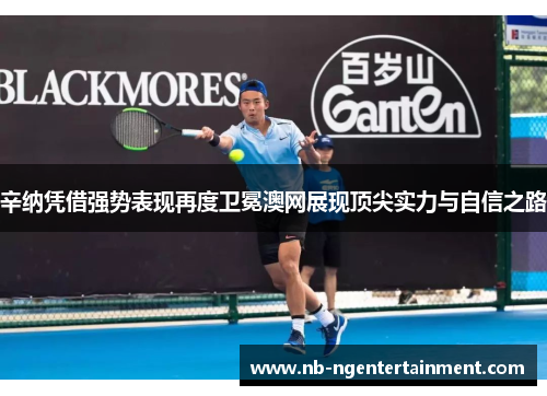 辛纳凭借强势表现再度卫冕澳网展现顶尖实力与自信之路