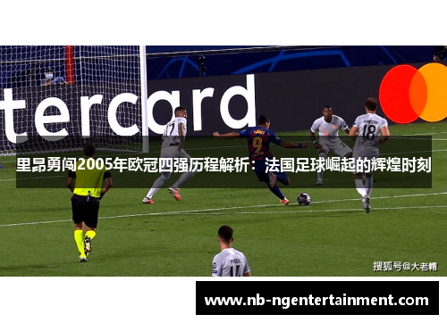 里昂勇闯2005年欧冠四强历程解析：法国足球崛起的辉煌时刻