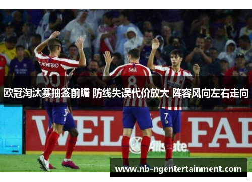 欧冠淘汰赛抽签前瞻 防线失误代价放大 阵容风向左右走向