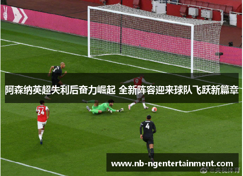 阿森纳英超失利后奋力崛起 全新阵容迎来球队飞跃新篇章 阿森纳英超失利后奋力崛起 全新阵容迎来球队飞跃新篇章