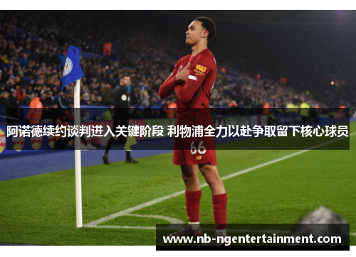 阿诺德续约谈判进入关键阶段 利物浦全力以赴争取留下核心球员 阿诺德续约谈判进入关键阶段 利物浦全力以赴争取留下核心球员