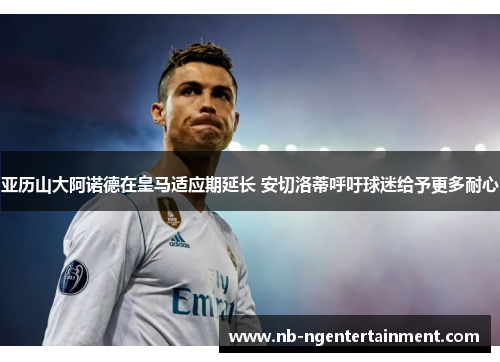 亚历山大阿诺德在皇马适应期延长 安切洛蒂呼吁球迷给予更多耐心