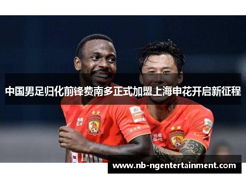 中国男足归化前锋费南多正式加盟上海申花开启新征程